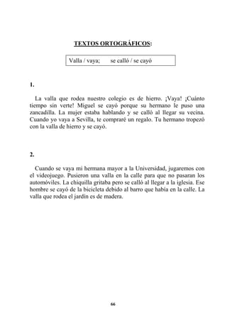 66
TEXTOS ORTOGRÁFICOS:
1.
La valla que rodea nuestro colegio es de hierro. ¡Vaya! ¡Cuánto
tiempo sin verte! Miguel se cayó porque su hermano le puso una
zancadilla. La mujer estaba hablando y se calló al llegar su vecina.
Cuando yo vaya a Sevilla, te compraré un regalo. Tu hermano tropezó
con la valla de hierro y se cayó.
2.
Cuando se vaya mi hermana mayor a la Universidad, jugaremos con
el videojuego. Pusieron una valla en la calle para que no pasaran los
automóviles. La chiquilla gritaba pero se calló al llegar a la iglesia. Ese
hombre se cayó de la bicicleta debido al barro que había en la calle. La
valla que rodea el jardín es de madera.
Valla / vaya; se calló / se cayó
 