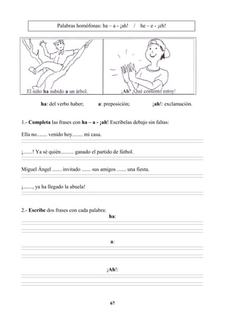 67
ha: del verbo haber; a: preposición; ¡ah!: exclamación.
1.- Completa las frases con ha – a - ¡ah! Escríbelas debajo sin faltas:
Ella no........ venido hoy........ mi casa.
________________________________________________________________________________________________________________________________________________________________
________________________________________________________________________________________________________________________________________________________________
¡.......! Ya sé quién.......... ganado el partido de fútbol.
________________________________________________________________________________________________________________________________________________________________
________________________________________________________________________________________________________________________________________________________________
Miguel Ángel ....... invitado ....... sus amigos ....... una fiesta.
________________________________________________________________________________________________________________________________________________________________
________________________________________________________________________________________________________________________________________________________________
¡......., ya ha llegado la abuela!
________________________________________________________________________________________________________________________________________________________________
________________________________________________________________________________________________________________________________________________________________
2.- Escribe dos frases con cada palabra:
ha:
________________________________________________________________________________________________________________________________________________________________
________________________________________________________________________________________________________________________________________________________________
________________________________________________________________________________________________________________________________________________________________
________________________________________________________________________________________________________________________________________________________________
a:
________________________________________________________________________________________________________________________________________________________________
________________________________________________________________________________________________________________________________________________________________
________________________________________________________________________________________________________________________________________________________________
________________________________________________________________________________________________________________________________________________________________
¡Ah!:
________________________________________________________________________________________________________________________________________________________________
________________________________________________________________________________________________________________________________________________________________
________________________________________________________________________________________________________________________________________________________________
________________________________________________________________________________________________________________________________________________________________
Palabras homófonas: ha – a - ¡ah! / he – e - ¡eh!
 