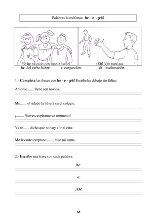 68
he: del verbo haber; e: conjunción; ¡eh!: exclamación.
1.- Completa las frases con he - e - ¡eh! Escríbelas debajo sin faltas:
Antonio....... Irene son novios.
________________________________________________________________________________________________________________________________________________________________
________________________________________________________________________________________________________________________________________________________________
Me....... olvidado la libreta en el colegio.
________________________________________________________________________________________________________________________________________________________________
________________________________________________________________________________________________________________________________________________________________
¡......., Nieves, espérame un momento!
________________________________________________________________________________________________________________________________________________________________
________________________________________________________________________________________________________________________________________________________________
Ya te....... dicho que no voy a ir al cine.
________________________________________________________________________________________________________________________________________________________________
________________________________________________________________________________________________________________________________________________________________
Me levanté temprano ....... hice mi cama.
________________________________________________________________________________________________________________________________________________________________
________________________________________________________________________________________________________________________________________________________________
2.- Escribe una frase con cada palabra:
he:
________________________________________________________________________________________________________________________________________________________________
________________________________________________________________________________________________________________________________________________________________
e:
________________________________________________________________________________________________________________________________________________________________
________________________________________________________________________________________________________________________________________________________________
¡Eh!
________________________________________________________________________________________________________________________________________________________________
________________________________________________________________________________________________________________________________________________________________
Palabras homófonas: he – e – ¡eh!
 