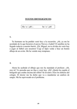 69
TEXTOS ORTOGRÁFICOS:
1.
Tu hermano no ha podido venir hoy a la excursión. ¡Ah, ya me he
acordado de lo que hicieron el jueves Nieves e Isabel! El autobús no ha
llegado todavía a nuestro barrio. ¡Eh, Miguel, no te olvides de venir hoy
a jugar al fútbol con nosotros! Cogí el lápiz verde e hice un bonito
dibujo de un avión. Me he venido muy temprano.
2.
Ahora he acabado el dibujo que nos ha mandado el profesor. ¡Ah,
eres tú! Yo pensaba que no ibas a venir hoy. ¡Eh! ¿Quién ha cogido el
bolígrafo que estaba encima del sillón? Se levantó e hizo los deberes del
colegio. El doctor me ha dicho que va a mandarme un análisis de
sangre. Me he equivocado en el problema.
Ha / a / ¡ah! ; he / e / ¡eh!
 