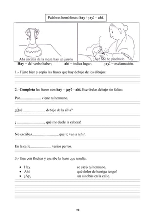 70
Hay = del verbo haber; ahí = indica lugar; ¡ay! = exclamación.
1.- Fíjate bien y copia las frases que hay debajo de los dibujos:
________________________________________________________________________________________________________________________________________________________________
________________________________________________________________________________________________________________________________________________________________
________________________________________________________________________________________________________________________________________________________________
________________________________________________________________________________________________________________________________________________________________
2.- Completa las frases con hay – ¡ay! – ahí. Escríbelas debajo sin faltas:
Por....................... viene tu hermano.
________________________________________________________________________________________________________________________________________________________________
________________________________________________________________________________________________________________________________________________________________
¿Qué......................... debajo de la silla?
________________________________________________________________________________________________________________________________________________________________
________________________________________________________________________________________________________________________________________________________________
¡ .............................., qué me duele la cabeza!
________________________________________________________________________________________________________________________________________________________________
________________________________________________________________________________________________________________________________________________________________
No escribas............................, que te van a reñir.
________________________________________________________________________________________________________________________________________________________________
________________________________________________________________________________________________________________________________________________________________
En la calle....................... varios perros.
________________________________________________________________________________________________________________________________________________________________
________________________________________________________________________________________________________________________________________________________________
3.- Une con flechas y escribe la frase que resulta:
• Hay se cayó tu hermano.
• Ahí qué dolor de barriga tengo!
• ¡Ay, un autobús en la calle.
________________________________________________________________________________________________________________________________________________________________
________________________________________________________________________________________________________________________________________________________________
________________________________________________________________________________________________________________________________________________________________
________________________________________________________________________________________________________________________________________________________________
________________________________________________________________________________________________________________________________________________________________
________________________________________________________________________________________________________________________________________________________________
________________________________________________________________________________________________________________________________________________________________
________________________________________________________________________________________________________________________________________________________________
Palabras homófonas: hay - ¡ay! – ahí.
 