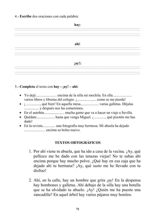 71
4.- Escribe dos oraciones con cada palabra:
hay:
________________________________________________________________________________________________________________________________________________________________
________________________________________________________________________________________________________________________________________________________________
________________________________________________________________________________________________________________________________________________________________
________________________________________________________________________________________________________________________________________________________________
ahí:
________________________________________________________________________________________________________________________________________________________________
________________________________________________________________________________________________________________________________________________________________
________________________________________________________________________________________________________________________________________________________________
________________________________________________________________________________________________________________________________________________________________
¡ay!:
________________________________________________________________________________________________________________________________________________________________
________________________________________________________________________________________________________________________________________________________________
________________________________________________________________________________________________________________________________________________________________
________________________________________________________________________________________________________________________________________________________________
5.- Completa el texto con hay - ¡ay! – ahí:
• Yo dejé....................... encima de la silla mi mochila. En ella.....................
varios libros y libretas del colegio. ¡..................... como se me pierda!
• ¡ ..............., qué bien! En aquella mesa.................... varias galletas. Déjalas
................ y después nos las comeremos.
• En el autobús...................... mucha gente que va a hacer un viaje a Sevilla.
• Quédate.................... hasta que venga Miguel. ¡ ............, qué pisotón me has
dado!
• En la revista.............. una fotografía muy hermosa. Mi abuela ha dejado
....................... encima su bolso nuevo.
TEXTOS ORTOGRÁFICOS
1. Por ahí viene tu abuela, que ha ido a casa de la vecina. ¡Ay, qué
pellizco me he dado con las tenazas viejas! No te subas ahí
encima porque hay mucho polvo. ¿Qué hay en esa caja que ha
dejado ahí tu hermana? ¡Ay, qué susto me he llevado con tu
disfraz!
2. Ahí, en la calle, hay un hombre que grita ¡ay! En la despensa
hay bombones y galletas. Ahí debajo de la silla hay una botella
que se ha olvidado tu abuelo. ¡Ay! ¿Quién me ha puesto una
zancadilla? En aquel árbol hay varios pájaros muy bonitos.
 