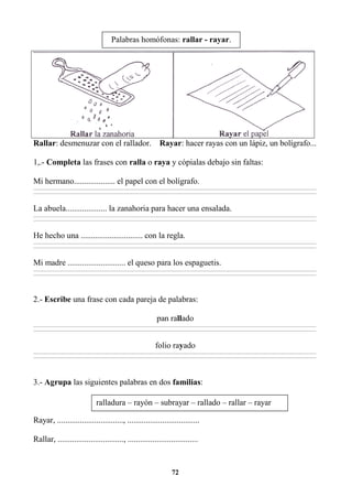 72
Rallar: desmenuzar con el rallador. Rayar: hacer rayas con un lápiz, un bolígrafo...
1,.- Completa las frases con ralla o raya y cópialas debajo sin faltas:
Mi hermano.................... el papel con el bolígrafo.
________________________________________________________________________________________________________________________________________________________________
________________________________________________________________________________________________________________________________________________________________
La abuela.................... la zanahoria para hacer una ensalada.
________________________________________________________________________________________________________________________________________________________________
________________________________________________________________________________________________________________________________________________________________
He hecho una .............................. con la regla.
________________________________________________________________________________________________________________________________________________________________
________________________________________________________________________________________________________________________________________________________________
Mi madre ............................ el queso para los espaguetis.
________________________________________________________________________________________________________________________________________________________________
________________________________________________________________________________________________________________________________________________________________
2.- Escribe una frase con cada pareja de palabras:
pan rallado
________________________________________________________________________________________________________________________________________________________________
________________________________________________________________________________________________________________________________________________________________
folio rayado
________________________________________________________________________________________________________________________________________________________________
________________________________________________________________________________________________________________________________________________________________
3.- Agrupa las siguientes palabras en dos familias:
Rayar, ................................, ...................................
Rallar, ................................, ..................................
Palabras homófonas: rallar - rayar.
ralladura – rayón – subrayar – rallado – rallar – rayar
 