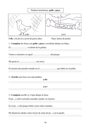 74
Pollo: cría de ave; joven de pocos años. Poyo: banco de piedra.
1.- Completa las frases con pollo o poyo y escríbelas debajo sin faltas:
El............................... va detrás de la gallina.
________________________________________________________________________________________________________________________________________________________________
________________________________________________________________________________________________________________________________________________________________
Vamos a sentarnos en aquel................................. del parque.
________________________________________________________________________________________________________________________________________________________________
________________________________________________________________________________________________________________________________________________________________
Me gusta el................................ con arroz.
________________________________________________________________________________________________________________________________________________________________
________________________________________________________________________________________________________________________________________________________________
El anciano descansaba sentado en el ............................... que había en el jardín.
________________________________________________________________________________________________________________________________________________________________
________________________________________________________________________________________________________________________________________________________________
2.- Escribe una frase con cada palabra:
pollo
________________________________________________________________________________________________________________________________________________________________
________________________________________________________________________________________________________________________________________________________________
poyo
________________________________________________________________________________________________________________________________________________________________
________________________________________________________________________________________________________________________________________________________________
3.- Completa con ll o y. Copia debajo la frase:
El po....o salió corriendo asustado cuando vio al perro.
________________________________________________________________________________________________________________________________________________________________
________________________________________________________________________________________________________________________________________________________________
En el po....o del parque había varios niños sentados.
________________________________________________________________________________________________________________________________________________________________
________________________________________________________________________________________________________________________________________________________________
Mi abuela ha echado varios trozos de carne de po....o en la paella.
________________________________________________________________________________________________________________________________________________________________
________________________________________________________________________________________________________________________________________________________________
Palabras homófonas: pollo - poyo.
 
