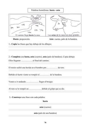 78
Hasta: preposición. Asta: cuerno, palo de la bandera.
1.- Copia las frases que hay debajo de los dibujos:
________________________________________________________________________________________________________________________________________________________________
________________________________________________________________________________________________________________________________________________________________
________________________________________________________________________________________________________________________________________________________________
________________________________________________________________________________________________________________________________________________________________
2.- Completa con hasta, asta (cuerno), asta (palo de bandera). Copia debajo:
Ellos llegaron ..................... el final del camino.
________________________________________________________________________________________________________________________________________________________________
________________________________________________________________________________________________________________________________________________________________
El torero sufrió una herida en el hombro por..................... de toro.
________________________________________________________________________________________________________________________________________________________________
________________________________________________________________________________________________________________________________________________________________
Debido al fuerte viento se rompió el................... de la bandera.
________________________________________________________________________________________________________________________________________________________________
________________________________________________________________________________________________________________________________________________________________
Vamos a ir andando........................ llegar al bosque.
________________________________________________________________________________________________________________________________________________________________
________________________________________________________________________________________________________________________________________________________________
Al toro se le rompió un........................ debido al golpe que se dio.
________________________________________________________________________________________________________________________________________________________________
________________________________________________________________________________________________________________________________________________________________
3.- Construye una frase con cada palabra:
hasta
________________________________________________________________________________________________________________________________________________________________
________________________________________________________________________________________________________________________________________________________________
asta (cuerno)
________________________________________________________________________________________________________________________________________________________________
________________________________________________________________________________________________________________________________________________________________
asta (palo de una bandera)
________________________________________________________________________________________________________________________________________________________________
________________________________________________________________________________________________________________________________________________________________
Palabras homófonas: hasta - asta
echo.
 