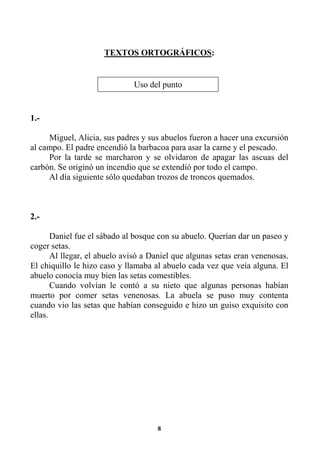 8
TEXTOS ORTOGRÁFICOS:
1.-
Miguel, Alicia, sus padres y sus abuelos fueron a hacer una excursión
al campo. El padre encendió la barbacoa para asar la carne y el pescado.
Por la tarde se marcharon y se olvidaron de apagar las ascuas del
carbón. Se originó un incendio que se extendió por todo el campo.
Al día siguiente sólo quedaban trozos de troncos quemados.
2.-
Daniel fue el sábado al bosque con su abuelo. Querían dar un paseo y
coger setas.
Al llegar, el abuelo avisó a Daniel que algunas setas eran venenosas.
El chiquillo le hizo caso y llamaba al abuelo cada vez que veía alguna. El
abuelo conocía muy bien las setas comestibles.
Cuando volvían le contó a su nieto que algunas personas habían
muerto por comer setas venenosas. La abuela se puso muy contenta
cuando vio las setas que habían conseguido e hizo un guiso exquisito con
ellas.
Uso del punto
 
