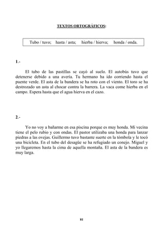 81
TEXTOS ORTOGRÁFICOS:
1.-
El tubo de las pastillas se cayó al suelo. El autobús tuvo que
detenerse debido a una avería. Tu hermano ha ido corriendo hasta el
puente verde. El asta de la bandera se ha roto con el viento. El toro se ha
destrozado un asta al chocar contra la barrera. La vaca come hierba en el
campo. Espera hasta que el agua hierva en el cazo.
2.-
Yo no voy a bañarme en esa piscina porque es muy honda. Mi vecina
tiene el pelo rubio y con ondas. El pastor utilizaba una honda para lanzar
piedras a las ovejas. Guillermo tuvo bastante suerte en la tómbola y le tocó
una bicicleta. En el tubo del desagüe se ha refugiado un conejo. Miguel y
yo llegaremos hasta la cima de aquella montaña. El asta de la bandera es
muy larga.
Tubo / tuvo; hasta / asta; hierba / hierva; honda / onda.
 
