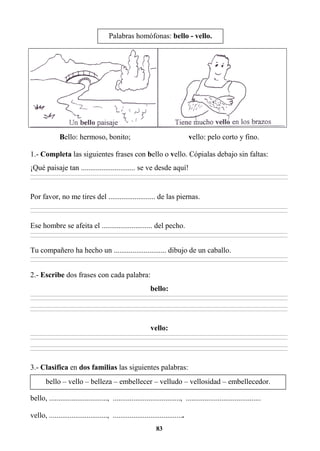 83
Bello: hermoso, bonito; vello: pelo corto y fino.
1.- Completa las siguientes frases con bello o vello. Cópialas debajo sin faltas:
¡Qué paisaje tan ............................. se ve desde aquí!
________________________________________________________________________________________________________________________________________________________________
________________________________________________________________________________________________________________________________________________________________
Por favor, no me tires del ......................... de las piernas.
________________________________________________________________________________________________________________________________________________________________
________________________________________________________________________________________________________________________________________________________________
Ese hombre se afeita el ........................... del pecho.
________________________________________________________________________________________________________________________________________________________________
________________________________________________________________________________________________________________________________________________________________
Tu compañero ha hecho un ............................ dibujo de un caballo.
________________________________________________________________________________________________________________________________________________________________
________________________________________________________________________________________________________________________________________________________________
2.- Escribe dos frases con cada palabra:
bello:
________________________________________________________________________________________________________________________________________________________________
________________________________________________________________________________________________________________________________________________________________
________________________________________________________________________________________________________________________________________________________________
________________________________________________________________________________________________________________________________________________________________
vello:
________________________________________________________________________________________________________________________________________________________________
________________________________________________________________________________________________________________________________________________________________
________________________________________________________________________________________________________________________________________________________________
________________________________________________________________________________________________________________________________________________________________
3.- Clasifica en dos familias las siguientes palabras:
bello, ..............................., ...................................., ........................................
vello, ..............................., ......................................
Palabras homófonas: bello - vello.
bello – vello – belleza – embellecer – velludo – vellosidad – embellecedor.
 