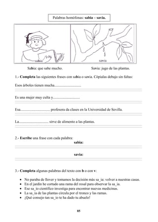 85
Sabia: que sabe mucho. Savia: jugo de las plantas.
1.- Completa las siguientes frases con sabia o savia. Cópialas debajo sin faltas:
Esos árboles tienen mucha.............................
________________________________________________________________________________________________________________________________________________________________
________________________________________________________________________________________________________________________________________________________________
Es una mujer muy culta y.............................
________________________________________________________________________________________________________________________________________________________________
________________________________________________________________________________________________________________________________________________________________
Esa................................ profesora da clases en la Universidad de Sevilla.
________________________________________________________________________________________________________________________________________________________________
________________________________________________________________________________________________________________________________________________________________
La................................ sirve de alimento a las plantas.
________________________________________________________________________________________________________________________________________________________________
________________________________________________________________________________________________________________________________________________________________
2.- Escribe una frase con cada palabra:
sabia:
________________________________________________________________________________________________________________________________________________________________
________________________________________________________________________________________________________________________________________________________________
savia:
________________________________________________________________________________________________________________________________________________________________
________________________________________________________________________________________________________________________________________________________________
3.- Completa algunas palabras del texto con b o con v:
• No paraba de llover y tomamos la decisión más sa_ia: volver a nuestras casas.
• En el jardín he cortado una rama del rosal para observar la sa_ia.
• Ese sa_io científico investiga para encontrar nuevas medicinas.
• La sa_ia de las plantas circula por el tronco y las ramas.
• ¡Qué consejo tan sa_io te ha dado tu abuelo!
Palabras homófonas: sabia – savia.
 