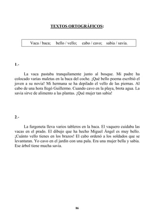86
TEXTOS ORTOGRÁFICOS:
1.-
La vaca pastaba tranquilamente junto al bosque. Mi padre ha
colocado varias maletas en la baca del coche. ¡Qué bello poema escribió el
joven a su novia! Mi hermana se ha depilado el vello de las piernas. Al
cabo de una hora llegó Guillermo. Cuando cavo en la playa, brota agua. La
savia sirve de alimento a las plantas. ¡Qué mujer tan sabia!
2.-
La furgoneta lleva varios tableros en la baca. El vaquero cuidaba las
vacas en el prado. El dibujo que ha hecho Miguel Ángel es muy bello.
¡Cuánto vello tienes en los brazos! El cabo ordenó a los soldados que se
levantaran. Yo cavo en el jardín con una pala. Era una mujer bella y sabia.
Ese árbol tiene mucha savia.
Vaca / baca; bello / vello; cabo / cavo; sabia / savia.
 