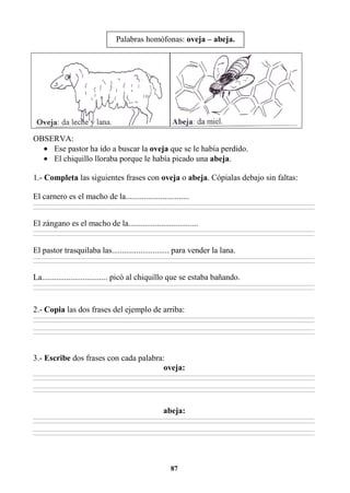 87
OBSERVA:
• Ese pastor ha ido a buscar la oveja que se le había perdido.
• El chiquillo lloraba porque le había picado una abeja.
1.- Completa las siguientes frases con oveja o abeja. Cópialas debajo sin faltas:
El carnero es el macho de la...............................
________________________________________________________________________________________________________________________________________________________________
________________________________________________________________________________________________________________________________________________________________
El zángano es el macho de la..................................
________________________________________________________________________________________________________________________________________________________________
________________________________________________________________________________________________________________________________________________________________
El pastor trasquilaba las............................ para vender la lana.
________________________________________________________________________________________________________________________________________________________________
________________________________________________________________________________________________________________________________________________________________
La................................ picó al chiquillo que se estaba bañando.
________________________________________________________________________________________________________________________________________________________________
________________________________________________________________________________________________________________________________________________________________
2.- Copia las dos frases del ejemplo de arriba:
________________________________________________________________________________________________________________________________________________________________
________________________________________________________________________________________________________________________________________________________________
________________________________________________________________________________________________________________________________________________________________
________________________________________________________________________________________________________________________________________________________________
3.- Escribe dos frases con cada palabra:
oveja:
________________________________________________________________________________________________________________________________________________________________
________________________________________________________________________________________________________________________________________________________________
________________________________________________________________________________________________________________________________________________________________
________________________________________________________________________________________________________________________________________________________________
abeja:
________________________________________________________________________________________________________________________________________________________________
________________________________________________________________________________________________________________________________________________________________
________________________________________________________________________________________________________________________________________________________________
________________________________________________________________________________________________________________________________________________________________
Palabras homófonas: oveja – abeja.
 