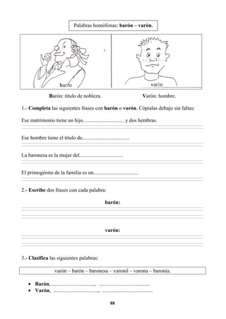 88
Barón: título de nobleza. Varón: hombre.
1.- Completa las siguientes frases con barón o varón. Cópialas debajo sin faltas:
Ese matrimonio tiene un hijo............................... y dos hembras.
________________________________________________________________________________________________________________________________________________________________
________________________________________________________________________________________________________________________________________________________________
Ese hombre tiene el título de....................................
________________________________________________________________________________________________________________________________________________________________
________________________________________________________________________________________________________________________________________________________________
La baronesa es la mujer del.................................
________________________________________________________________________________________________________________________________________________________________
________________________________________________________________________________________________________________________________________________________________
El primogénito de la familia es un..................................
________________________________________________________________________________________________________________________________________________________________
________________________________________________________________________________________________________________________________________________________________
2.- Escribe dos frases con cada palabra:
barón:
________________________________________________________________________________________________________________________________________________________________
________________________________________________________________________________________________________________________________________________________________
________________________________________________________________________________________________________________________________________________________________
________________________________________________________________________________________________________________________________________________________________
varón:
________________________________________________________________________________________________________________________________________________________________
________________________________________________________________________________________________________________________________________________________________
________________________________________________________________________________________________________________________________________________________________
________________________________________________________________________________________________________________________________________________________________
3.- Clasifica las siguientes palabras:
varón – barón – baronesa – varonil – varona – baronía.
• Barón, ................................, ......................................
• Varón, .................................., ......................................
Palabras homófonas: barón – varón.
 