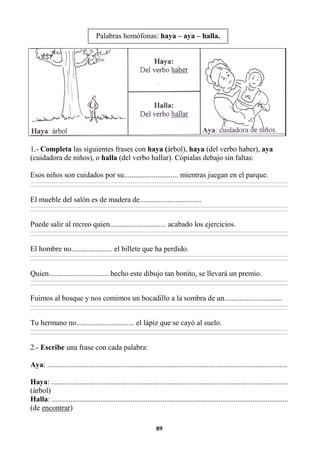 89
1.- Completa las siguientes frases con haya (árbol), haya (del verbo haber), aya
(cuidadora de niños), o halla (del verbo hallar). Cópialas debajo sin faltas:
Esos niños son cuidados por su............................. mientras juegan en el parque.
________________________________________________________________________________________________________________________________________________________________
________________________________________________________________________________________________________________________________________________________________
El mueble del salón es de madera de.................................
________________________________________________________________________________________________________________________________________________________________
________________________________________________________________________________________________________________________________________________________________
Puede salir al recreo quien.............................. acabado los ejercicios.
________________________________________________________________________________________________________________________________________________________________
________________________________________________________________________________________________________________________________________________________________
El hombre no...................... el billete que ha perdido.
________________________________________________________________________________________________________________________________________________________________
________________________________________________________________________________________________________________________________________________________________
Quien................................ hecho este dibujo tan bonito, se llevará un premio.
________________________________________________________________________________________________________________________________________________________________
________________________________________________________________________________________________________________________________________________________________
Fuimos al bosque y nos comimos un bocadillo a la sombra de un...............................
________________________________________________________________________________________________________________________________________________________________
________________________________________________________________________________________________________________________________________________________________
Tu hermano no............................... el lápiz que se cayó al suelo.
________________________________________________________________________________________________________________________________________________________________
________________________________________________________________________________________________________________________________________________________________
2.- Escribe una frase con cada palabra:
Aya: ................................................................................................................................
Haya: ..............................................................................................................................
(árbol)
Halla: ..............................................................................................................................
(de encontrar)
Palabras homófonas: haya – aya – halla.
 