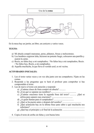 9
En la mesa hay un jarrón, un libro, un cenicero y varios vasos.
TEXTO:
a) Mi abuela compró manzanas, peras, plátanos, fresas y melocotones.
b) Los hombres cogieron leña, hicieron un potente fuego, colocaron una parrilla y
asaron la carne.
c) Rocío, no faltes hoy a mi cumpleaños. / No faltes hoy a mi cumpleaños, Rocío.
/ No faltes hoy, Rocío, a mi cumpleaños.
d) Aquella muchacha, la que lleva el vestido azul, es mi vecina.
ACTIVIDADES INICIALES:
1. Lee el texto varias veces y en voz alta junto con tus compañeros. Fíjate en las
comas.
2. Responde a las preguntas que te hará el profesor para comprobar si has
comprendido el texto.
3. Lee de nuevo el texto con atención y responde:
a) ¿Cuántas clases de fruta compró mi abuela? ...........
b) ¿Con qué se separan sus nombres?..............................................
c) ¿Cuántas oraciones tiene la segunda frase del texto? ........... ¿Qué se
utiliza para separar esas oraciones? ......................................
d) ¿A quién llaman para el cumpleaños? ....................................
e) ¿Qué se ha puesto antes o después del nombre? ..................................
f) ¿Qué aclaración hay en la última frase para saber a qué muchacha nos
referimos? ..................................................................................................
g) ¿Qué hay al principio y al final de la aclaración. .......................................
4. Copia el texto de arriba sin faltas y con buena letra:
________________________________________________________________________________________________________________________________________________________________
________________________________________________________________________________________________________________________________________________________________
________________________________________________________________________________________________________________________________________________________________
________________________________________________________________________________________________________________________________________________________________
Uso de la coma
 