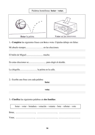 90
1.- Completa las siguientes frases con bota o vota. Cópialas debajo sin faltas:
Mi abuelo siempre............................... en las elecciones.
________________________________________________________________________________________________________________________________________________________________
________________________________________________________________________________________________________________________________________________________________
El balón de Miguel.............................. mucho.
________________________________________________________________________________________________________________________________________________________________
________________________________________________________________________________________________________________________________________________________________
En estas elecciones se............................... para elegir al alcalde.
________________________________________________________________________________________________________________________________________________________________
________________________________________________________________________________________________________________________________________________________________
La chiquilla............................... la pelota en la calle.
________________________________________________________________________________________________________________________________________________________________
________________________________________________________________________________________________________________________________________________________________
2.- Escribe una frase con cada palabra:
bota:
________________________________________________________________________________________________________________________________________________________________
________________________________________________________________________________________________________________________________________________________________
vota:
________________________________________________________________________________________________________________________________________________________________
________________________________________________________________________________________________________________________________________________________________
3.- Clasifica las siguientes palabras en dos familias:
Botar, ..................................., ..................................., ......................................
Votar, .................................., ....................................., .......................................
Palabras homófonas: botar - votar.
botar – votar – botadura – votación – votante – bote – rebotar – voto
 
