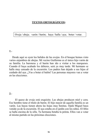 91
TEXTOS ORTOGRÁFICOS:
1.-
Desde aquí se oyen los balidos de las ovejas. En el bosque hemos visto
varios enjambres de abejas. Mi vecino Guillermo es el único hijo varón de
su familia. La baronesa y el barón han ido a visitar a los marqueses.
Cuando él haya acabado los deberes, será ya muy tarde. Mi hermano se
halla muy cansado de la excursión. Los padres han dejado a sus hijos al
cuidado del aya. ¿Vas a botar el balón? Las personas mayores van a votar
en las elecciones.
2.-
El queso de oveja está exquisito. Las abejas producen miel y cera.
Ese hombre tiene el título de barón. El hijo mayor de aquella familia es un
varón. Las hayas tienen ahora las hojas muy bonitas. Ojalá Miguel haya
venido ya de la excursión. El aya estaba en el jardín con los niños. El libro
se halla encima de la silla. Tu hermana botaba la pelota. Ellos van a votar
al mismo partido en las próximas elecciones.
Oveja / abeja; varón / barón; haya / halla / aya; botar / votar.
 