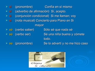 sí (pronombre)   Confía en sí mismo sí (adverbio de afirmación)  Sí, acepto. si (conjunción condicional)  Si me llaman; voy si (nota musical) Concierto para Piano en Si  mayor sé (verbo saber) Sólo sé que nada sé  sé (verbo ser) Sé una niña buena y cómete  todo. se (pronombre) Se lo advertí y no me hizo caso 