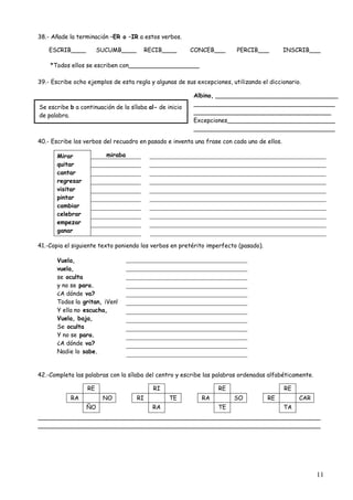 Albino, _________________________________ 
______________________________________ 
_____________________________________ 
Excepciones_____________________________ 
______________________________________ 
11 
38.- Añade la terminación –ER o –IR a estos verbos. 
ESCRIB____ SUCUMB____ RECIB____ CONCEB___ PERCIB___ INSCRIB___ 
*Todos ellos se escriben con___________________ 
39.- Escribe ocho ejemplos de esta regla y algunas de sus excepciones, utilizando el diccionario. 
Se escribe b a continuación de la sílaba al- de inicio 
de palabra. 
40.- Escribe los verbos del recuadro en pasado e inventa una frase con cada uno de ellos. 
miraba 
Mirar 
quitar 
cantar 
regresar 
visitar 
pintar 
cambiar 
celebrar 
empezar 
ganar 
41.-Copia el siguiente texto poniendo los verbos en pretérito imperfecto (pasado). 
Vuela, 
vuela, 
se oculta 
y no se para. 
¿A dónde va? 
Todos la gritan, ¡Ven! 
Y ella no escucha, 
Vuela, baja, 
Se oculta 
Y no se para. 
¿A dónde va? 
Nadie lo sabe. 
42.-Completa las palabras con la sílaba del centro y escribe las palabras ordenadas alfabéticamente. 
RE RI RE RE 
RA NO RI TE RA SO RE CAR 
ÑO RA TE TA 
____________________________________________________________________________ 
____________________________________________________________________________ 
 