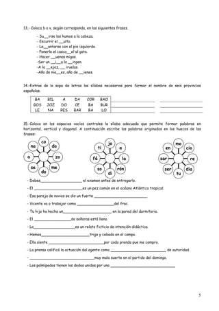 5 
13.- Coloca b o v, según corresponda, en las siguientes frases. 
- Su__irse los humos a la cabeza. 
- Escurrir el __ulto. 
- Le__antarse con el pie izquierdo. 
- Ponerle el casca__el al gato. 
- Hacer __uenas migas. 
-Ser un __i__a la __irgen. 
-A la __ejez, __ iruelas. 
-Año de nie__es, año de __ienes. 
14.-Extrae de la sopa de letras las sílabas necesarias para formar el nombre de seis provincias 
españolas. 
BA BIL A DA COR BAO 
GOS JOZ DO CE BA BUR 
LE NA RES BAR BA LO 
15.-Coloca en los espacios vacíos centrales la sílaba adecuada que permite formar palabras en 
horizontal, vertical y diagonal. A continuación escribe las palabras originados en los huecos de las 
frases: 
na 
a 
se 
co 
do 
do 
zo 
me 
ti 
fá 
so 
jo 
di 
a 
la 
rón 
en 
sar 
ser 
mo 
tu 
cio 
dia 
- Debes__________________ el examen antes de entregarlo. 
- El _____________________es un pez común en el océano Atlántico tropical. 
- Esa pareja de novios se dio un fuerte _______________________ 
- Vicente va o trabajar como ________________del frac. 
- Tu hijo ha hecho un_____________________ en la pared del dormitorio. 
- El ________________de señoras está lleno. 
- La__________________es un relato ficticio de intención didáctica. 
- Hemos_____________________trigo y cebada en el campo. 
- Ella siente ________________________por cada prenda que me compro. 
- La prensa calificó la actuación del agente como ________________________ de autoridad. 
- ____________________________muy mala suerte en el partido del domingo. 
- Los palmípedos tienen los dedos unidos por una ____________________________ 
re 
 