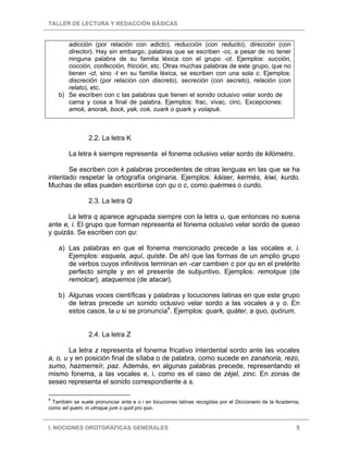 TALLER DE LECTURA Y REDACCIÓN BÁSICAS


       adicción (por relación con adicto), reducción (con reducto), dirección (con
       director). Hay sin embargo, palabras que se escriben -cc, a pesar de no tener
       ninguna palabra de su familia léxica con el grupo -ct. Ejemplos: succión,
       cocción, confección, fricción, etc. Otras muchas palabras de este grupo, que no
       tienen -ct, sino -t en su familia léxica, se escriben con una sola c. Ejemplos:
       discreción (por relación con discreto), secreción (con secreto), relación (con
       relato), etc.
    b) Se escriben con c las palabras que tienen el sonido oclusivo velar sordo de
       cama y cosa a final de palabra. Ejemplos: frac, vivac, cinc. Excepciones:
       amok, anorak, bock, yak, cok, cuark o quark y volapuk.



                 2.2. La letra K

        La letra k siempre representa el fonema oclusivo velar sordo de kilómetro.

       Se escriben con k palabras procedentes de otras lenguas en las que se ha
intentado respetar la ortografía originaria. Ejemplos: káiser, kermés, kiwi, kurdo.
Muchas de ellas pueden escribirse con qu o c, como quérmes o curdo.

                 2.3. La letra Q

       La letra q aparece agrupada siempre con la letra u, que entonces no suena
ante e, i. El grupo que forman representa el fonema oclusivo velar sordo de queso
y quizás. Se escriben con qu:

    a) Las palabras en que el fonema mencionado precede a las vocales e, i.
       Ejemplos: esquela, aquí, quiste. De ahí que las formas de un amplio grupo
       de verbos cuyos infinitivos terminan en -car cambien c por qu en el pretérito
       perfecto simple y en el presente de subjuntivo. Ejemplos: remolque (de
       remolcar), ataquemos (de atacar).

    b) Algunas voces científicas y palabras y locuciones latinas en que este grupo
       de letras precede un sonido oclusivo velar sordo a las vocales a y o. En
       estos casos, la u si se pronuncia4. Ejemplos: quark, quáter, a quo, quórum.


                 2.4. La letra Z

        La letra z representa el fonema fricativo interdental sordo ante las vocales
a, o, u y en posición final de sílaba o de palabra, como sucede en zanahoria, rezo,
sumo, hazmerreír, paz. Además, en algunas palabras precede, representando el
mismo fonema, a las vocales e, i, como es el caso de zéjel, zinc. En zonas de
seseo representa el sonido correspondiente a s.

4
  También se suele pronunciar ante e o i en locuciones latinas recogidas por el Diccionario de la Academia,
como ad quem, in utroque jure o quid pro quo.


I. NOCIONES OROTGRÁFICAS GENERALES                                                                       5
 
