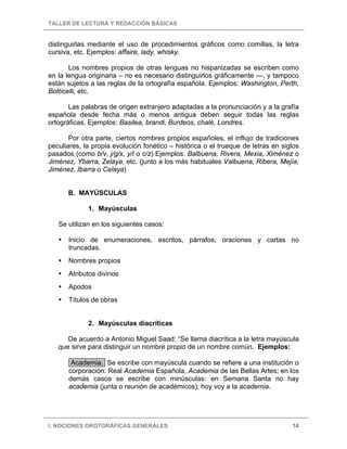 TALLER DE LECTURA Y REDACCIÓN BÁSICAS


distinguirlas mediante el uso de procedimientos gráficos como comillas, la letra
cursiva, etc. Ejemplos: affaire, lady, whisky.

       Los nombres propios de otras lenguas no hispanizadas se escriben como
en la lengua originaria – no es necesario distinguirlos gráficamente —, y tampoco
están sujetos a las reglas de la ortografía española. Ejemplos: Washington, Perth,
Botticelli, etc.

       Las palabras de origen extranjero adaptadas a la pronunciación y a la grafía
española desde fecha más o menos antigua deben seguir todas las reglas
ortográficas. Ejemplos: Basilea, brandi, Burdeos, chalé, Londres.

       Por otra parte, ciertos nombres propios españoles, el influjo de tradiciones
peculiares, la propia evolución fonético – histórica o el trueque de letras en siglos
pasados (como b/v, j/g/x, y/i o c/z) Ejemplos: Balbuena, Rivera, Mexia, Ximénez o
Jiménez, Ybarra, Zelaya, etc. (junto a los más habituales Valbuena, Ribera, Mejía,
Jiménez, Ibarra o Celaya)


      B. MAYÚSCULAS

             1. Mayúsculas

   Se utilizan en los siguientes casos:

      Inicio de enumeraciones, escritos, párrafos, oraciones y cartas no
      truncadas.
      Nombres propios
      Atributos divinos
      Apodos
      Títulos de obras


             2. Mayúsculas diacríticas

      De acuerdo a Antonio Miguel Saad: “Se llama diacrítica a la letra mayúscula
   que sirve para distinguir un nombre propio de un nombre común. Ejemplos:

       Academia. Se escribe con mayúscula cuando se refiere a una institución o
      corporación: Real Academia Española, Academia de las Bellas Artes; en los
      demás casos se escribe con minúsculas: en Semana Santa no hay
      academia (junta o reunión de académicos); hoy voy a la academia.




I. NOCIONES OROTGRÁFICAS GENERALES                                                14
 