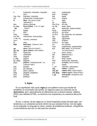TALLER DE LECTURA Y REDACCIÓN BÁSICAS


il.          ilustración, ilustrador, ilustrada   prol.       prologuista
             (ed.)                                pról.       prólogo
imp. Imp.    Impresor, imprenta                   pta.        pasta
intr.        introducción, introductorio          rúst.       rústica
it.          item (“de mismo modo”,               s.          siglo
             “asimismo”)                          ss.         siglos
lám.         lámina, láminas                      S/a (S.a)   sin año
I.c. loc.    locus citatus (“ en el lugar         se. Se.     serie, Serie
  cit.        citado”)                            sel.        selección, seleccionador
ljo.         legajo                               seud.       seudónimo
L.           libro                                s/f (S.f)   sin ficha
map.         mapas                                s/i (S.i)   Sin imprenta, sin impresor
ms. Ms.      manuscrito, manuscritos              sig.        siguiente
n. No. no.                                        sigs.       siguientes
             número, números
núm.                                              sint.       síntesis
N.           nota                                 s/l (S.l)   sin lugar
N.B.         Nota bene (“observa bien”,           s/n         sin número
             “advierte”)                          supl.       suplemento, suplementos
op.          opus (“obra de música”)              s.v.        sub. voce (“ en el artículo”,
op. cit.     opus citatum (“obra citada”)                     “en diccionarios”)
Opu.         Opúsculo                             t. to.      tomo, tomos
Ord.         ordenador                            tall.       talleres (Imp.)
Orig.        original                             tip.        tipografía
p. pág.      página                               tít.        título, títulos
pp. págs.    páginas                              trad.       traducción, traductor
pass.        passim (“indistintamente”, “en       u.s.        ut supra (“como arriba”)
             cualquier lugar”)                    v.          véase
pdo.         pasado                               v. vol.     volumen, volúmenes
p.ej.        por ejemplo                          vid.        videtur (“véase”)
pla.         plano, planos                        vid. Inf.   videtur infra (“véase abajo”)
pleg.        plegado, plegados                    vid. Sup.   videtur supra (“véase arriba”)
port.        portada                              v. gr.      verbi gratia, verbigracia (“por
pref.        prefacio                                         ejemplo”)



              3. Siglas

   En su significado más usual, sigla es una palabra nueva que resulta de
simplificar un enunciado más amplio. En algunos casos se confunde con la
abreviatura, pero generalmente se diferencian por su lectura textual –silábica
(PRI) o por deletreo (CTM)-, su escritura con mayúscula y su ausencia del punto
final.

   El uso –y abuso- de las siglas es un hecho lingüístico propio de este siglo, con
tendencia a un constante aumento dentro de sus variadas formas. Con las siglas
se ha originado un lenguaje en clave, creador de problemas fonéticos, ortográficos
y comunicativos que son un reto para los usuarios.




I. NOCIONES OROTGRÁFICAS GENERALES                                                            22
 