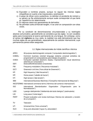 TALLER DE LECTURA Y REDACCIÓN BÁSICAS


       b) Equivalen a nombres propios, aunque no siguen las mismas reglas
          ortográficas en cuanto a las mayúsculas y acentuación
       c) A pesar de oficiar como sustantivos, no admiten el accidente de número y
          su género se fija arbitrariamente aunque suele corresponder al que tiene
          en español la voz determinante
       d) En algunos casos son generadores de derivados;
       e) No permiten corte al final del renglón, ni se unen en composición con otras
          voces.

      Por su condición de denominaciones circunstanciales y su restringido
alcance comunicativo, generalmente se considera que las siglas no son vocablos
aptos para incorporarse al acervo permanente de una lengua. Sin embargo, como
el campo del siglismo es muy vasto, la realidad nos está demostrando que hay
muchas siglas de uso generalizado, especialmente de carácter internacional, cuya
permanencia parece estar asegurada.


                            3.2. Siglas internacionales de índole científica o técnica

APEC.          All purpose electromagnetic computer (“computador electromagnético”)
COBOL:         Commom business oriented language (sistema universal simbólico de
               programación en computadoras para trabajos de gestión)
COED:          Computed operated electronic display (“representación visual electrónica
               obtenida por computador”)
DDT:           Diclorodifeniltricloroetano (insecticida)
FM:            Frequency modulation (“frecuencia modulada”)
GCT:           Greenwich civil time (“hora oficial de Greenwich”)
HF:            High frequency (“alta frecuencia”)
HP:            Horse power (“caballo de fuerza”)
HT:            High tension (“alta tensión”)
IBM:           International Business Machines (“Compañía Internacional de Máquinas”)
INCOTERMS International commerce terms (“términos del comercio internacional”)
ISO            International Standardization        Organization    (“Organización   para   la
               Normalización”)
LSD:           Lysergic diethylamide (“dietilamida del ácido lisérgico”) (estimulante)
LW:            Long wave (“onda larga”)
PERT           Proyect evaluation and review technique (“técnica de valoración y revisión
               de un proyecto”)

TV             Televisión
UT:            Universal time (“hora universal”)
XUV:           X-ray and ultraviolet (“rayos X y ultravioleta”)


I. NOCIONES OROTGRÁFICAS GENERALES                                                          24
 