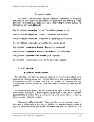 TALLER DE LECTURA Y REDACCIÓN BÁSICAS




                           6.4. Acento enfático

       En ciertas construcciones, algunos adjetivos, pronombres y adverbios
adquieren un valor expresivo destacable y se pronuncian con énfasis o fuerza
particular. Para indicarlo, en esos casos se acentúan ortográficamente aunque no
corresponda por reglas. Ejemplo:

Que (sin tilde) es pronombre (“el cual): Seguí el consejo que me dió

Que (sin tilde) es conjunción (“por ello”): Sabe tanto que aprobará

Que (sin tilde) es conjunción (“lo siguiente”): Dijo que yo lo encauzaría

Que (sin tilde) es conjunción (“y”): Justicia pido, que no gracia

Qué (con tilde) en pregunta directa: ¿Qué importa eso ahora?

Qué (con tilde) en pregunta indirecta: Dime qué importa eso ahora?

Qué (con tilde) en exclamación directa: ¡Qué sagaz es!

Qué (con tilde) en exclamación indirecta: Me admira qué sagaz es



      F. PUNTUACIÓN

             1. Dinámica de los párrafos

   Los párrafos como parte de cualquier sistema de comunicación, observan la
dinámica de introducir, desarrollar y concluir fragmentos que pueden constituir por
sí mismos un pequeño universo y que, a su vez, enlazan con otros párrafos que
guardan una dinámica semejante, para entre todos constituir un universo más
grande.

  La representación gráfica, de esta dinámica se logra a través del uso de
mayúsculas y minúsculas y de los signos de puntuación. Estos últimos, permiten
pausar la lectura dándole ritmo y entonación. La coma con un tiempo, el punto y
coma, con dos y el punto, con tres.

       De acuerdo a Martín Vivialdi.- “ Estos pequeños signos – puntos y comas -,
intercalados en la escritura, son a modo de hitos que ayudan a nuestra mente a
seguir el pensamiento del que escribe”. Pruébese, por ejemplo, suprimir en una



I. NOCIONES OROTGRÁFICAS GENERALES                                              32
 