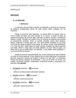 TALLER DE ORTOGRAFÍA Y REDACCIÓN BÁSICAS


CAPITULO III


SINTÁXIS

    A. LA ORACIÓN

             1. Definición

      La intención del que habla o escribe va dividiendo su discurso en conjuntos
de palabras amalgamadas dentro de cada unidad. Estas unidades son las
oraciones.

       Desde el punto de vista lingüístico, se puede definir la oración como la
menor unidad de habla que tiene sentido en sí misma. A través de ellas se
expresa el propósito de enunciar algo, interrogar, exclamar, mandar, o exteriorizar
deseos o dudas. También se le define como un conjunto de palabras que expresa
un pensamiento completo. Tener un sentido completo, quiere decir declarar,
desear, preguntar o mandar algo. Así, “ven” tiene sentido completo; es una frase
con la que se manda a alguien a que venga. En cambio, si digo “entre bastidores”
o “la Torre de Pisa”, estas frases no tienen sentido completo, les falta la persona
que habla, afirma o niega algo con estas palabras, es decir falta el sujeto y el
verbo. Por lo que se podría decir, por ejemplo, “Luisa estaba entre bastidores” o
“La Torre de Pisa es famosa”.

        Desde el punto de vista gramatical, esa unidad sintáctica se logra mediante
un verbo en forma personal, lo que significa que el verbo debe tener una persona
(primera, segunda o tercera del singular o plural) a la cual referir su contenido.
Porque hay formas verbales no personales y que, por lo tanto, no forman una
oración: el infinitivo (simple y compuesto), el gerundio (simple y compuesto) y el
participio. Por ejemplo:


•   ESTAMOS contentos → SÍ es oración
        ↓
     (verbo en primera persona del plural: nosotros)

•   ESTAR contentos → NO es oración
        ↓
     (infinitivo: carece de persona)

•   ESTANDO contentos → NO es oración
       ↓
     (gerundio: carece de persona)



III. SINTAXIS                                                                   50
 