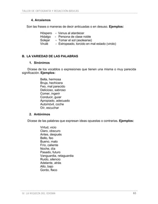 TALLER DE ORTOGRAFÍA Y REDACCIÓN BÁSICAS


      4. Arcaísmos

   Son las frases o maneras de decir anticuadas o en desuso. Ejemplos:

             Hóspero - Venus al atardecer
             Hidalgo - Persona de clase noble
             Solejar  - Tomar el sol (asolearse)
             Virulé   - Estropeado, torcido en mal estado (virolo)



B. LA VARIEDAD DE LAS PALABRAS

     1. Sinónimos

    Dícese de los vocablos o expresiones que tienen una misma o muy parecida
significación. Ejemplos:

             Bella, hermosa
             Bruja, hechicera
             Feo, mal parecido
             Delicioso, sabroso
             Comer, ingerir
             Conducir, guiar
             Apropiado, adecuado
             Automóvil, coche
             Oír, escuchar

     2. Antónimos

    Dícese de las palabras que expresan ideas opuestas o contrarias. Ejemplos:

             Virtud, vicio
             Claro, obscuro
             Antes, después
             Bello, feo
             Bueno, malo
             Frío, caliente
             Noche, día
             Pasado, futuro
             Vanguardia, retaguardia
             Ruido, silencio
             Adelante, atrás
             Alto, bajo
             Gordo, flaco




IV. LA RIQUEZA DEL IDIOMA                                                    63
 