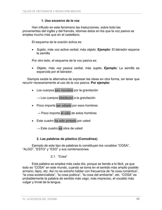 TALLER DE ORTOGRAFÍA Y REDACCIÓN BÁSICAS


             1. Uso excesivo de la voz

      Han influido en este fenómeno las traducciones, sobre todo las
provenientes del inglés y del francés, idiomas éstos en los que la voz pasiva se
emplea mucho más que en el castellano.

      El esquema de la oración activa es:

      •   Sujeto, más voz activa verbal, más objeto. Ejemplo: El labrador esparce
          la semilla

      Por otro lado, el esquema de la voz pasiva es:

      •   Objeto, más voz pasiva verbal, más sujeto. Ejemplo: La semilla es
          esparcida por el labrador.

   Siempre existe la alternativa de expresar las ideas en otra forma, sin tener que
recurrir necesariamente al uso de la voz pasiva. Por ejemplo:

      •   Los cuerpos son movidos por la gravitación

          → Los cuerpos obedecen a la gravitación

      •   Poco importa ser odiado por esos hombres

          → Poco importa el odio de estos hombres

      •   Este cuadro ha sido pintado por usted

          → Este cuadro es obra de usted


          2. Las palabras de plástico (Comodines)

     Ejemplo de este tipo de palabras lo constituyen los vocablos “COSA”,
“ALGO”, “ESTO” y “ESO” y sus combinaciones.

                    2.1. “Cosa”

       Esta palabra se emplea más cada día, porque se tiende a lo fácil, ya que
todo es “COSA” en este mundo, cuando se toma en el sentido más amplio posible:
armario, lápiz, etc. Así no es extraño hablar con frecuencia de “la cosa romántica”,
“la cosa existencialista”, “la cosa poética”, “la cosa del ambiente”, etc. “COSA” es
probablemente la palabra de sentido más vago, más impreciso, el vocablo más
vulgar y trivial de la lengua.




IV. LA RIQUEZA DEL IDIOMA                                                          65
 