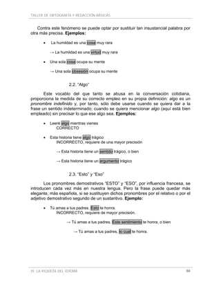 TALLER DE ORTOGRAFÍA Y REDACCIÓN BÁSICAS


    Contra este fenómeno se puede optar por sustituir tan insustancial palabra por
otra más precisa. Ejemplos:

      •   La humildad es una cosa muy rara

          → La humildad es una virtud muy rara

      •   Una sola cosa ocupa su mente

          → Una sola obsesión ocupa su mente


                    2.2. “Algo”

       Este vocablo del que tanto se abusa en la conversación cotidiana,
proporciona la medida de su correcto empleo en su propia definición: algo es un
pronombre indefinido y, por tanto, sólo debe usarse cuando se quiera dar a la
frase un sentido indeterminado; cuando se quiera mencionar algo (aquí está bien
empleado) sin precisar lo que ese algo sea. Ejemplos:

      •   Leeré algo mientras vienes
             CORRECTO

      •   Esta historia tiene algo trágico
             INCORRECTO, requiere de una mayor precisión

             → Esta historia tiene un sentido trágico, o bien

             → Esta historia tiene un argumento trágico


                    2.3. “Esto” y “Eso”

       Los pronombres demostrativos “ESTO” y “ESO”, por influencia francesa, se
introducen cada vez más en nuestra lengua. Pero la frase puede quedar más
elegante, más española, si se sustituyen dichos pronombres por el relativo o por el
adjetivo demostrativo segundo de un sustantivo. Ejemplo:

      •   Tú amas a tus padres. Esto te honra.
             INCORRECTO, requiere de mayor precisión.

                   → Tú amas a tus padres. Este sentimiento te honra, o bien

                      → Tú amas a tus padres, lo cual te honra.




IV. LA RIQUEZA DEL IDIOMA                                                       66
 