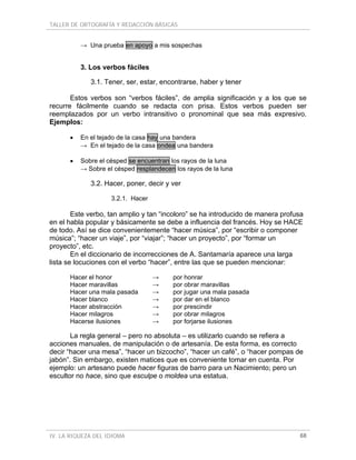 TALLER DE ORTOGRAFÍA Y REDACCIÓN BÁSICAS


          → Una prueba en apoyo a mis sospechas


          3. Los verbos fáciles

             3.1. Tener, ser, estar, encontrarse, haber y tener

       Estos verbos son “verbos fáciles”, de amplia significación y a los que se
recurre fácilmente cuando se redacta con prisa. Estos verbos pueden ser
reemplazados por un verbo intransitivo o pronominal que sea más expresivo.
Ejemplos:

      •   En el tejado de la casa hay una bandera
          → En el tejado de la casa ondea una bandera

      •   Sobre el césped se encuentran los rayos de la luna
          → Sobre el césped resplandecen los rayos de la luna

             3.2. Hacer, poner, decir y ver

                    3.2.1. Hacer

        Este verbo, tan amplio y tan “incoloro” se ha introducido de manera profusa
en el habla popular y básicamente se debe a influencia del francés. Hoy se HACE
de todo. Así se dice convenientemente “hacer música”, por “escribir o componer
música”; “hacer un viaje”, por “viajar”; “hacer un proyecto”, por “formar un
proyecto”, etc.
        En el diccionario de incorrecciones de A. Santamaría aparece una larga
lista se locuciones con el verbo “hacer”, entre las que se pueden mencionar:

      Hacer el honor               →     por honrar
      Hacer maravillas             →     por obrar maravillas
      Hacer una mala pasada        →     por jugar una mala pasada
      Hacer blanco                 →     por dar en el blanco
      Hacer abstracción            →     por prescindir
      Hacer milagros               →     por obrar milagros
      Hacerse ilusiones            →     por forjarse ilusiones

       La regla general – pero no absoluta – es utilizarlo cuando se refiera a
acciones manuales, de manipulación o de artesanía. De esta forma, es correcto
decir “hacer una mesa”, “hacer un bizcocho”, “hacer un café”, o “hacer pompas de
jabón”. Sin embargo, existen matices que es conveniente tomar en cuenta. Por
ejemplo: un artesano puede hacer figuras de barro para un Nacimiento; pero un
escultor no hace, sino que esculpe o moldea una estatua.




IV. LA RIQUEZA DEL IDIOMA                                                        68
 