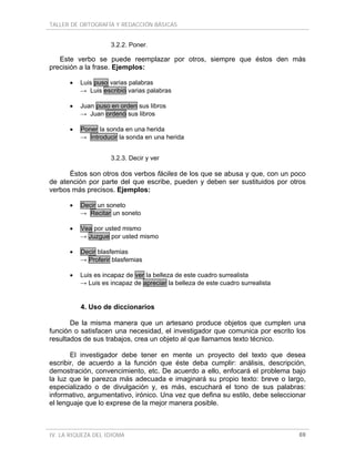 TALLER DE ORTOGRAFÍA Y REDACCIÓN BÁSICAS


                    3.2.2. Poner.

   Este verbo se puede reemplazar por otros, siempre que éstos den más
precisión a la frase. Ejemplos:

      •   Luis puso varias palabras
          → Luis escribió varias palabras

      •   Juan puso en orden sus libros
          → Juan ordenó sus libros

      •   Poner la sonda en una herida
          → Introducir la sonda en una herida


                    3.2.3. Decir y ver

      Éstos son otros dos verbos fáciles de los que se abusa y que, con un poco
de atención por parte del que escribe, pueden y deben ser sustituidos por otros
verbos más precisos. Ejemplos:

      •   Decir un soneto
          → Recitar un soneto

      •   Vea por usted mismo
          → Juzgue por usted mismo

      •   Decir blasfemias
          → Proferir blasfemias

      •   Luis es incapaz de ver la belleza de este cuadro surrealista
          → Luis es incapaz de apreciar la belleza de este cuadro surrealista


          4. Uso de diccionarios

       De la misma manera que un artesano produce objetos que cumplen una
función o satisfacen una necesidad, el investigador que comunica por escrito los
resultados de sus trabajos, crea un objeto al que llamamos texto técnico.

       El investigador debe tener en mente un proyecto del texto que desea
escribir, de acuerdo a la función que éste deba cumplir: análisis, descripción,
demostración, convencimiento, etc. De acuerdo a ello, enfocará el problema bajo
la luz que le parezca más adecuada e imaginará su propio texto: breve o largo,
especializado o de divulgación y, es más, escuchará el tono de sus palabras:
informativo, argumentativo, irónico. Una vez que defina su estilo, debe seleccionar
el lenguaje que lo exprese de la mejor manera posible.



IV. LA RIQUEZA DEL IDIOMA                                                       69
 