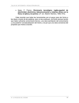 TALLER DE ORTOGRAFÍA Y REDACCIÓN BÁSICAS


      •   Ibeas, F. Franco. Diccionario tecnológico inglés-español de
          electricidad, electrónica, telecomunicación y materias afines con la
          física, la óptica y la química. (2ª. ed.; Madrid: Alambra, 1980) 707p.

       Cabe recordar que todas las herramientas son el apoyo para dar forma a
las ideas a través de las palabras, pero no las sustituyen, de fondo siempre tendrá
que haber suficiente conocimiento técnico, una clara asimilación del conocimiento
y una posterior conceptualización del mismo, a la par que una clara conciencia del
propósito que motiva a escribir.




IV. LA RIQUEZA DEL IDIOMA                                                       74
 