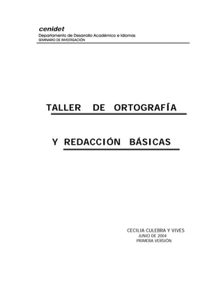 cenidet
Departamento de Desarrollo Académico e Idiomas
SEMINARIO DE INVESTIGACIÓN
TALLER DE ORTOGRAFÍA
Y REDACCIÓN BÁSICAS
CECILIA CULEBRA Y VIVES
JUNIO DE 2004
PRIMERA VERSIÓN
 