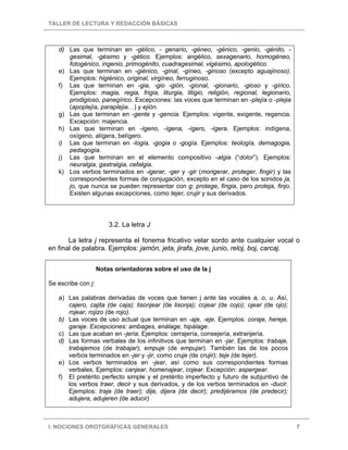 TALLER DE LECTURA Y REDACCIÓN BÁSICAS
I. NOCIONES OROTGRÁFICAS GENERALES 7
d) Las que terminan en -gélico, - genario, -géneo, -génico, -genio, -génito, -
gesimal, -gésimo y -gético. Ejemplos: angélico, sexagenario, homogéneo,
fotogénico, ingenio, primogénito, cuadragesimal, vigésimo, apologético.
e) Las que terminan en -giénico, -ginal, -gíneo, -ginoso (excepto aguajinoso).
Ejemplos: higiénico, original, virgíneo, ferruginoso.
f) Las que terminan en -gia, -gio -gión, -gional, -gionario, -gioso y -gírico.
Ejemplos: magia, regia, frigia, liturgia, litigio, religión, regional, legionario,
prodigioso, panegírico. Excepciones: las voces que terminan en -plejía o -plejia
(apoplejía, paraplejia…) y ejión.
g) Las que terminan en -gente y -gencia. Ejemplos: vigente, exigente, regencia.
Excepción: majencia.
h) Las que terminan en -ígeno, -ígena, -ígero, -ígera. Ejemplos: indígena,
oxígeno, alígera, belígero.
i) Las que terminan en -logia, -gogia o -gogía. Ejemplos: teología, demagogia,
pedagogía.
j) Las que terminan en el elemento compositivo -algia (“dolor”). Ejemplos:
neuralgia, gastralgia, cefalgia.
k) Los verbos terminados en -igerar, -ger y -gir (morigerar, proteger, fingir) y las
correspondientes formas de conjugación, excepto en el caso de los sonidos ja,
jo, que nunca se pueden representar con g: protege, fingia, pero proteja, finjo.
Existen algunas excepciones, como tejer, crujir y sus derivados.
3.2. La letra J
La letra j representa el fonema fricativo velar sordo ante cualquier vocal o
en final de palabra. Ejemplos: jamón, jeta, jirafa, jove, junio, reloj, boj, carcaj.
Notas orientadoras sobre el uso de la j
Se escribe con j:
a) Las palabras derivadas de voces que tienen j ante las vocales a, o, u. Así,
cajero, cajita (de caja); lisonjear (de lisonja); cojear (de cojo); ojear (de ojo);
rojear, rojizo (de rojo).
b) Las voces de uso actual que terminan en -aje, -eje. Ejemplos: coraje, hereje,
garaje. Excepciones: ambages, enálage, hipálage.
c) Las que acaban en -jería. Ejemplos: cerrajería, consejería, extranjería.
d) Las formas verbales de los infinitivos que terminan en -jar. Ejemplos: trabaje,
trabajemos (de trabajar); empuje (de empujar). También las de los pocos
verbos terminados en -jer y -jir, como cruje (de crujir); teje (de tejer).
e) Los verbos terminados en -jear, así como sus correspondientes formas
verbales. Ejemplos: canjear, homenajear, cojear. Excepción: aspergear.
f) El pretérito perfecto simple y el pretérito imperfecto y futuro de subjuntivo de
los verbos traer, decir y sus derivados, y de los verbos terminados en -ducir.
Ejemplos: traje (de traer); dije, dijera (de decir); predijéramos (de predecir);
adujera, adujeren (de aducir)
 