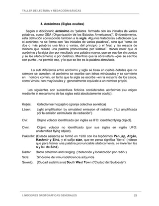 TALLER DE LECTURA Y REDACCIÓN BÁSICAS
I. NOCIONES OROTGRÁFICAS GENERALES 25
4. Acrónimos (Siglas ocultas)
Según el diccionario acrónimo es “palabra formada con las iniciales de varias
palabras, como OEA (Organización de los Estados Americanos)”. Evidentemente,
esta definición corresponde también a la sigla. Algunos tratadistas establecen que
el acrónimo no se forma con “las iniciales de varias palabras”, sino que “toma de
dos o más palabras una letra o varias, del principio o el final, y las mezcla de
manera que resulte una palabra pronunciable por sílabas”. Hacen notar que el
acrónimo y la sigla dan por resultado una palabra nueva, que se escribe sin puntos
y se lee silábicamente o por deletreo. Mientras que la abreviatura –que se escribe
con punto-, no permite eso, y lo que se lee es la palabra abreviada.
La sutil diferencia entre acrónimo y sigla se basa en ciertos detalles que no
siempre se cumplen: el acrónimo se escribe con letras minúsculas y se convierte
en nombre común, en tanto que la sigla se escribe –en la mayoría de los casos,
como vimos- con mayúsculas y generalmente equivale a un nombre propio.
Los siguientes son sustantivos ficticios considerados acrónimos (su origen
mediante el mecanismo de las siglas está absolutamente oculto):
Koljós: Kollectivnoe hozjajstvo (granja colectiva soviética)
Láser: Light amplification by simulated emission of radiation (“luz amplificada
por la emisión estimulada de radiación”)
Ovi: Objeto volador identificado (en inglés es IFO: identified flying object).
Ovni: Objeto volador no identificado (por sus siglas en inglés UFO:
unidentified flying object).
Pakistán: (Estado asiático) se formó en 1930 con los topónimos Pen jap, Afgán,
Kashmir y Sind, y el sufijo stan, que en persa significa “tierra” (nótese
que para formar una palabra pronunciable silábicamente, se invierten las
s y la i de Sind).
Radar: Radio detection and ranging (“detección y localización por radio”)
Sida: Síndrome de inmunodeficiencia adquirida
Soweto: (Ciudad sudafricana) South West Town (“Ciudad del Sudoeste”)
 