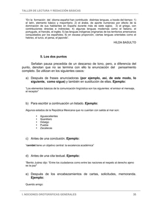 TALLER DE LECTURA Y REDACCIÓN BÁSICAS
I. NOCIONES OROTGRÁFICAS GENERALES 35
“En la formación del idioma español han contribuido distintas lenguas, a través del tiempo: 1)
el latín, elemento básico y mayoritario; 2) el árabe, de aporte numeroso por efecto de la
dominación de sus habitantes en España durante más de siete siglos; 3) el griego, con
contribuciones directas e indirectas; 4) algunas lenguas modernas como el italiano, el
portugués, el francés, el inglés; 5) las lenguas indígenas originarias de los territorios americanos
conquistados por los españoles; 6) en escasa proporción, ciertas lenguas orientales como el
hebreo, el turco, el persa, el japonés”.
HILDA BASULTO
5. Los dos puntos
Señalan pausa precedida de un descanso de tono, pero, a diferencia del
punto, denotan que no se termina con ello la enunciación del pensamiento
completo. Se utilizan en los siguientes casos:
a) Después de frases anunciadoras (por ejemplo, así, de este modo, lo
siguiente, como sigue) y también en sustitución de ellas. Ejemplo:
“Los elementos básicos de la comunicación lingüística son los siguientes: el emisor el mensaje,
el receptor”
b) Para escribir a continuación un listado. Ejemplo:
Algunos estados de la República Mexicana que no cuentan con salida al mar son:
Aguascalientes
Querétaro
Hidalgo
Puebla
Zacatecas
c) Antes de una conclusión. Ejemplo:
“cenidet tiene un objetivo central: la excelencia académica”
d) Antes de una cita textual. Ejemplo:
“Benito Juárez dijo: “Entre los ciudadanos como entre las naciones el respeto al derecho ajeno
es la paz"
e) Después de los encabezamientos de cartas, solicitudes, memoranda.
Ejemplo:
Querido amigo:
 
