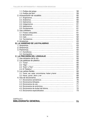TALLER DE ORTOGRAFÍA Y REDACCIÓN BÁSICAS
iv
1.1. Prefijos del griego……...……………..………..…………………… 58
1.2. Prefijos del latín………………………………………..….………… 59
2. Incorporación de vocablos……………………………………………. 60
2.1. Anglicismos…………….……………..………..…………………… 60
2.2. Arabismos……………………………………………..….………… 60
2.3. Galicismos…………………………….………..…………………… 60
2.4. Indigenismos…………………………………………..….………… 61
2.5. Italianismos………………………….………..…………………… 61
2.6. Occitanismos………………………………………..….…………… 61
3. Uso cotidiano………………..…………………………………………. 61
3.1. Frases coloquiales…….……………..………..…………………… 61
3.2. Barbarismos…….……………………………………..….………… 62
3.3. Caló………..………………………….………..…………………… 62
3.4. Tecnisismos…………………………………………..….………… 62
4. Arcaismos…….……………..…………………………………………. 63
B. LA VARIEDAD DE LAS PALABRAS……………………………..… 63
1. Sinónimos……………………………………………………………... 63
2. Antónimos……………………………………………………………... 63
3. Parónimos……………….…..…………………………………………. 64
3.1. Homófonos…….……………………..………..…………………… 64
3.2. Homógrafos…….……………………………………..….………… 64
C. LA PRECISIÓN DEL LENGUAJE……….…………………………..… 64
1. Uso excesivo de la voz………………………………………………... 65
2. Las palabras de plástico……………………………………………... 65
2.1. “Cosa”………………….……………..………..…………………… 65
2.2. “Algo”…………………………………………………..….………… 66
2.3. “Esto” y “Eso”………...……………….………..…………………… 66
2.4. El “Relativo”…..………………………………………..….………… 67
3. Los verbos fáciles……….…..…………………………………………. 68
3.1. Tener, ser, estar, encontrarse, haber y tener………………….…… 68
3.2. Hacer, poner, decir y ver……………………………..….………… 68
4. Uso de diccionarios…….…..…………………………………………. 69
4.1. Diccionarios semánticos……………..………..…………………… 70
4.2. Diccionarios bilingües……..…………………………..….………… 70
4.3. Diccionarios de uso….……………….………..…………………… 71
4.4. Diccionarios de sinónimos………….………..…………...………… 71
4.5. Diccionarios de dudad del idioma…….………..…………………… 72
4.3. Diccionarios especializados………….………..…………………… 73
CAPÍTULO V
BIBLIOGRAFÍA GENERAL……………………………………………… 75
 