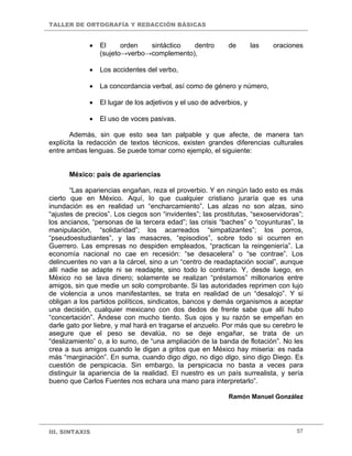 TALLER DE ORTOGRAFÍA Y REDACCIÓN BÁSICAS
III. SINTAXIS 57
• El orden sintáctico dentro de las oraciones
(sujeto→verbo→complemento),
• Los accidentes del verbo,
• La concordancia verbal, así como de género y número,
• El lugar de los adjetivos y el uso de adverbios, y
• El uso de voces pasivas.
Además, sin que esto sea tan palpable y que afecte, de manera tan
explícita la redacción de textos técnicos, existen grandes diferencias culturales
entre ambas lenguas. Se puede tomar como ejemplo, el siguiente:
México: país de apariencias
“Las apariencias engañan, reza el proverbio. Y en ningún lado esto es más
cierto que en México. Aquí, lo que cualquier cristiano juraría que es una
inundación es en realidad un “encharcamiento”. Las alzas no son alzas, sino
“ajustes de precios”. Los ciegos son “invidentes”; las prostitutas, “sexoservidoras”;
los ancianos, “personas de la tercera edad”; las crisis “baches” o “coyunturas”, la
manipulación, “solidaridad”; los acarreados “simpatizantes”; los porros,
“pseudoestudiantes”, y las masacres, “episodios”, sobre todo si ocurren en
Guerrero. Las empresas no despiden empleados, “practican la reingeniería”. La
economía nacional no cae en recesión: “se desacelera” o “se contrae”. Los
delincuentes no van a la cárcel, sino a un “centro de readaptación social”, aunque
allí nadie se adapte ni se readapte, sino todo lo contrario. Y, desde luego, en
México no se lava dinero; solamente se realizan “préstamos” millonarios entre
amigos, sin que medie un solo comprobante. Si las autoridades reprimen con lujo
de violencia a unos manifestantes, se trata en realidad de un “desalojo”. Y si
obligan a los partidos políticos, sindicatos, bancos y demás organismos a aceptar
una decisión, cualquier mexicano con dos dedos de frente sabe que allí hubo
“concertación”. Ándese con mucho tiento. Sus ojos y su razón se empeñan en
darle gato por liebre, y mal hará en tragarse el anzuelo. Por más que su cerebro le
asegure que el peso se devalúa, no se deje engañar, se trata de un
“deslizamiento” o, a lo sumo, de “una ampliación de la banda de flotación”. No les
crea a sus amigos cuando le digan a gritos que en México hay miseria: es nada
más “marginación”. En suma, cuando digo digo, no digo digo, sino digo Diego. Es
cuestión de perspicacia. Sin embargo, la perspicacia no basta a veces para
distinguir la apariencia de la realidad. El nuestro es un país surrealista, y sería
bueno que Carlos Fuentes nos echara una mano para interpretarlo”.
Ramón Manuel González
 