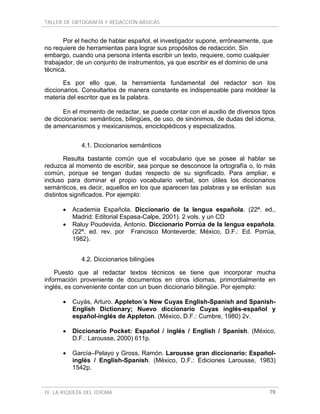 TALLER DE ORTOGRAFÍA Y REDACCIÓN BÁSICAS
IV. LA RIQUEZA DEL IDIOMA 70
Por el hecho de hablar español, el investigador supone, erróneamente, que
no requiere de herramientas para lograr sus propósitos de redacción. Sin
embargo, cuando una persona intenta escribir un texto, requiere, como cualquier
trabajador, de un conjunto de instrumentos, ya que escribir es el dominio de una
técnica.
Es por ello que, la herramienta fundamental del redactor son los
diccionarios. Consultarlos de manera constante es indispensable para moldear la
materia del escritor que es la palabra.
En el momento de redactar, se puede contar con el auxilio de diversos tipos
de diccionarios: semánticos, bilingües, de uso, de sinónimos, de dudas del idioma,
de americanismos y mexicanismos, enciclopédicos y especializados.
4.1. Diccionarios semánticos
Resulta bastante común que el vocabulario que se posee al hablar se
reduzca al momento de escribir, sea porque se desconoce la ortografía o, lo más
común, porque se tengan dudas respecto de su significado. Para ampliar, e
incluso para dominar el propio vocabulario verbal, son útiles los diccionarios
semánticos, es decir, aquellos en los que aparecen las palabras y se enlistan sus
distintos significados. Por ejemplo:
• Academia Española. Diccionario de la lengua española. (22ª. ed.,
Madrid: Editorial Espasa-Calpe, 2001). 2 vols. y un CD
• Raluy Poudevida, Antonio. Diccionario Porrúa de la lengua española.
(22ª. ed. rev. por Francisco Monteverde; México, D.F.: Ed. Porrúa,
1982).
4.2. Diccionarios bilingües
Puesto que al redactar textos técnicos se tiene que incorporar mucha
información proveniente de documentos en otros idiomas, primordialmente en
inglés, es conveniente contar con un buen diccionario bilingüe. Por ejemplo:
• Cuyás, Arturo. Appleton´s New Cuyas English-Spanish and Spanish-
English Dictionary; Nuevo diccionario Cuyas inglés-español y
español-inglés de Appleton. (México, D.F.: Cumbre, 1980) 2v.
• Diccionario Pocket: Español / inglés / English / Spanish. (México,
D.F.: Larousse, 2000) 611p.
• García–Pelayo y Gross, Ramón. Larousse gran diccionario: Español-
inglés / English-Spanish. (México, D.F.: Ediciones Larousse, 1983)
1542p.
 