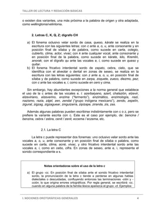 TALLER DE LECTURA Y REDACCIÓN BÁSICAS
I. NOCIONES OROTGRÁFICAS GENERALES 4
o existen dos variantes, una más próxima a la palabra de origen y otra adaptada,
como wellingtonia/velintonia.
2. Letras C, K, Q, Z; dígrafo CH
a) El fonema oclusivo velar sordo de casa, queso, kárate se realiza en la
escritura con las siguientes letras: con c ante a, o, u, ante consonante y en
posición final de sílaba y de palabra, como sucede en carta, colegio,
cubierto, clima, actor, vivac; con k ante cualquier vocal, ante consonante y
en posición final de la palabra, como sucede en kárate, kilo, Kremlin,
anorak; con el dígrafo qu ante las vocales e, i, como sucede en queso y
quitar.
b) El fonema fricativo interdental sordo de zapato, cebra, cielo, que se
identifica con el alveolar o dental en zonas de seseo, se realiza en la
escritura con las letras siguientes: con z ante a, o, u, en posición final de
sílaba y de palabra, como sucede en zarpa, zoquete, zueco, diezmo, pez;
con c ante las vocales e, i, como sucede en cero y cima.
Sin embargo, hay abundantes excepciones a la norma general que establece
el uso de la c antes de las vocales e, i: azerbaiyano, azert, chalazión, elzevir,
elzeviriano, elzeverino, enzima (“fermento”), enzimático, enzimología, nazi,
nazismo, razia, zájel, zen, zendal (“grupo indígena mexicano”), zendo, zepelín,
zigurat, zigzag, zigzaguear, zinguizarra, zipizape, ziranda, zis, zas.
Además algunas palabras pueden escribirse indistintamente con c o z, pero se
prefiere la variante escrita con c. Este es el caso por ejemplo, de: bencina /
benzina, cebra / zebra, cenit / zenit, eccema / eczema, etc.
2.1. La letra C
La letra c puede representar dos fonemas: uno oclusivo velar sordo ante las
vocales a, o, u, ante consonante y en posición final de sílaba o palabra, como
sucede en carta, clima, acné, vivac, y otro fricativo interdental sordo ante las
vocales e, i, como en cebo, cifra. En zonas de seseo, ante e, i, representa el
sonido correspondiente a s.
Notas orientadoras sobre el uso de la letra c
a) El grupo -cc. En posición final de sílaba ante el sonido fricativo interdental
sordo, la pronunciación de la letra c tiende a perderse en algunas hablas
dialectales o descuidadas, confluyendo entonces las terminaciones -ción y -
cción, lo que origina errores ortográficos. Por regla general, se escribirá -cc,
cuando en alguna palabra de la familia léxica aparezca el grupo -ct. Ejemplos:
 