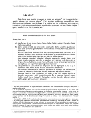 TALLER DE LECTURA Y REDACCIÓN BÁSICAS
I. NOCIONES OROTGRÁFICAS GENERALES 8
4. La letra H
Esta letra, que puede preceder a todas las vocales5
, no representa hoy
sonido alguno en nuestro idioma6
. Esto origina problemas ortográficos para
distinguir qué palabras han de llevar h y cuáles no; los problemas son mayores
cuando la grafía sirve para distinguir significados, como en los homófonos: hojear /
ojear, honda / onda, hecho / echo, etc.
Notas orientadoras sobre el uso de la letra h
Se escriben con h:
a) Las formas de los verbos haber, hacer, hallar, hablar, habitar. Ejemplos: haga,
hallemos, hablará.
b) Como ya se advirtió, los compuestos y derivados de los vocablos que tengan
esta letra. Ejemplos gentilhombre, compuesto de hombre; herbáceo, derivado
de hierba.
Acción e ilación se escriben sin h porque ni la primera viene de hacer, no la
segunda de hilo o hilar. Acción era actio en latín, y proviene del supino actum,
e ilación es la illatio latina, también procede del supino illatum.
Las palabras oquedad, orfandad, orfanato, osamenta, osario, óseo, oval,
óvalo, ovario, oscense, oler, etc. se escriben sin h porque no la tienen en su
origen. Hueco, huérfano, hueso, huevo, Huesca, huela, la llevan por comenzar
con diptongo ue, según la regla ortográfica siguiente7
.
c) Las palabras de uso actual que empiezan por los diptongos ia, ie, ur y ui.
Ejemplos; hiato, hiena, huele, huidizo. Excepción: iatrogénico.
Se escribe h intercalada en palabras que llevan el diptongo ue precedido de
una vocal. Ejemplos: cacahuate, vihuela, aldehuela. Excepción: grauero.
Algunas palabras que comienzan por hue- o por hui- pueden escribirse
también como güe- y güi- respectivamente. Es el caso de huemul, huero,
huillín, huipil, huiro, huisquil y huisquilar, escritas también güemul, güero,
güillín, güipil, güiro, güisquil y güisquilar.
5
Hay unas pocas palabras de origen extranjero que llevan h ante consonante son ohm y sus derivados, y
brahmán y los suyos
6
Se ha perdido la aspiración con que antiguamente se pronunciaba la h procedente de la f latina; esta
aspiración aún se conserva como rasgo dialectal en Andalucía, Extremadura, Canarias y otras zonas de
España y América. Los poetas de nuestro Siglo de Oro tuvieron muchas veces en cuenta la h aspirada en sus
composiciones métricas, y gran número de versos suyos, leídos sin aspiración, tendrían una sílaba menos;
así, por ejemplo, este de Gracilaso de la Vega: “por donde no hallaba / sino memorias llenas d`alegria”
(Égloga I)
7
Juan Valdés (c 1499.-1541) empleaba esta h para evitar pronunciaciones como güevo, güerto, o güeso, que
a él le resultaban ofensivas. Por otra parte, los impresores adoptaron la costumbre de poner h delante de
vocal con el fin de indicar que la u con que entonces se representaba el fonema vocálico correspondiente a u
como el labial correspondiente a b debía pronunciarse como vocal en tales palabras. Según esto, y ante la
utilización indistinta de u y v como consonantes o como vocales, una palabra como huevo podía escribirse
uevo o veuo, y confundirse con uevo (de beber)
 