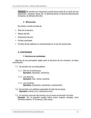 TALLER DE LECTURA Y REDACCIÓN BÁSICAS
I. NOCIONES OROTGRÁFICAS GENERALES 18
Semana. Se escribe con mayúscula cuando forma parte de un título de una
exposición, congreso, fiesta, etc.: la Semana Santa, la Semana Nacional del
Congreso, la Semana del Libro.
3. Minúsculas
Se utilizan cuando se trata de:
Días de la semana
Meses del año
Estaciones del año
Puntos cardinales
El resto de las palabras no comprendidas en el uso de mayúsculas.
C. CANTIDADES
1. Escritura de cantidades
Algunas de las principales reglas para la escritura de los números, se listan
continuación:
1.1. Se escribe con una sola palabra:
1.1.1. Del uno al veintinueve.
Ejemplos: diecisiete, veinticinco.
1.1.2. Las decenas.
Ejemplos: diez, veinte, cuarenta.
1.1.3. Las centenas.
Ejemplos: doscientos, trescientos, cuatrocientos.
1.2. Se escriben con palabras separadas el resto de los casos:
Ejemplos: treinta y uno, doscientos cinco.
1.3. En escritos comunes del número uno al nueve se escriben con letra.
Ejemplo: “En el pequeño pueblo había nueve mujeres casadas, ocho
hombres solteros, 37 ancianos y 259 vacas”.
 