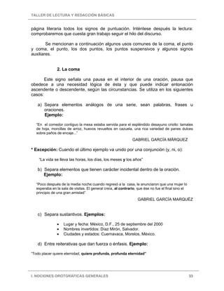 TALLER DE LECTURA Y REDACCIÓN BÁSICAS
I. NOCIONES OROTGRÁFICAS GENERALES 33
página literaria todos los signos de puntuación. Inténtese después la lectura:
comprobaremos que cuesta gran trabajo seguir el hilo del discurso.
Se mencionan a continuación algunos usos comunes de la coma, el punto
y coma, el punto, los dos puntos, los puntos suspensivos y algunos signos
auxiliares.
2. La coma
Este signo señala una pausa en el interior de una oración, pausa que
obedece a una necesidad lógica de ésta y que puede indicar entonación
ascendente o descendente, según las circunstancias. Se utiliza en los siguientes
casos:
a) Separa elementos análogos de una serie, sean palabras, frases u
oraciones.
Ejemplo:
“En el comedor contiguo la mesa estaba servida para el espléndido desayuno criollo: tamales
de hoja, morcillas de arroz, huevos revueltos en cazuela, una rica variedad de panes dulces
sobre paños de encaje...”
GABRIEL GARCÍA MÁRQUEZ
* Excepción: Cuando el último ejemplo va unido por una conjunción (y, ni, o):
“La vida se lleva las horas, los días, los meses y los años”
b) Separa elementos que tienen carácter incidental dentro de la oración.
Ejemplo:
“Poco después de la media noche cuando regresó a la casa, le anunciaron que una mujer lo
esperaba en la sala de visitas. El general creía, al contrario, que ése no fue el final sino el
principio de una gran amistad”
GABRIEL GARCÍA MARQUÉZ
c) Separa sustantivos. Ejemplos:
• Lugar y fecha: México, D.F., 25 de septiembre del 2000
• Nombres invertidos: Díaz Mirón, Salvador.
• Ciudades y estados: Cuernavaca, Morelos, México.
d) Entre reiterativas que dan fuerza o énfasis. Ejemplo:
“Todo placer quiere eternidad, quiere profunda, profunda eternidad”
 