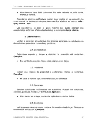 TALLER DE ORTOGRAFÍA Y REDACCIÓN BÁSICAS
II. ELEMENTOS BÁSICOS DE LA GRAMÁTICA 47
• Gran hombre, tierra fértil, dulce miel, frío hielo, radiante sol, niña bonita,
monstruo horrible.
Además los adjetivos calificativos pueden tener grados en su aplicación. La
forma normal de establecer comparaciones con los adjetivos es usando más...
que y menos... que.
Los superlativos, es decir el grado máximo que pueda alcanzar una
característica, se forman añadiendo al adjetivo, la terminación ísimo o ísima.
2. Determinativos
Limitan o concretan al sustantivo. En términos generales, se subdividen en
demostrativos, posesivos, numerales y gentilicios.
2.1. Demostrativos
Determinan espacio y tiempo y delimitan la extensión del sustantivo.
Ejemplos:
• Ese ventilador, aquellas hojas, estas páginas, esos datos.
2.2. Posesivos
Indican una relación de propiedad o pertenencia referida al sustantivo.
Ejemplos:
• Mi casa, el nombre tuyo, nuestra felicidad, su biblioteca
2.3. Numerales
Señalan condiciones cuantitativas del sustantivo. Pueden ser cardinales,
ordinales, partitivos, múltiplos, y distributivos. Ejemplos:
• Cien voces, tercer lugar, medio día, triple alianza, ambos títulos
2.4. Gentilicios
Indica que una persona o cosa proviene de un determinado lugar. Siempre se
escriben con minúsculas. Ejemplos:
 
