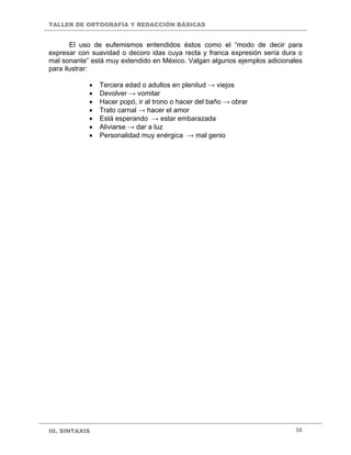 TALLER DE ORTOGRAFÍA Y REDACCIÓN BÁSICAS
III. SINTAXIS 58
El uso de eufemismos entendidos éstos como el “modo de decir para
expresar con suavidad o decoro idas cuya recta y franca expresión sería dura o
mal sonante” está muy extendido en México. Valgan algunos ejemplos adicionales
para ilustrar:
• Tercera edad o adultos en plenitud → viejos
• Devolver → vomitar
• Hacer popó, ir al trono o hacer del baño → obrar
• Trato carnal → hacer el amor
• Está esperando → estar embarazada
• Aliviarse → dar a luz
• Personalidad muy enérgica → mal genio
 