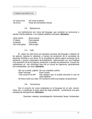TALLER DE ORTOGRAFÍA Y REDACCIÓN BÁSICAS
IV. LA RIQUEZA DEL IDIOMA 62
-Aí viene la tira Ahí viene la policía
-Se la tira Frase de connotación sexual
3.2. Barbarismos
Los barbarismos son vicios del lenguaje, que consisten en pronunciar o
escribir mal las palabras, o en emplear palabras impropias. Ejemplos:
-Orita mismo Ahora mismo
-P´alante Para delante
-Arrastrao Arrastrado
-Qui´onda güey! Hola amigo!
3.3. Caló
El origen de esta forma de expresión proviene del lenguaje o dialecto de
los gitanos, quienes lo utilizaban a manera de protección de la curiosidad de
personas extrañas a sus tribus. En la actualidad la utilizan alguno extractos de la
población y grupos marginados (principalmente delincuentes) con una finalidad
muy parecida a la de los gitanos: protección y sentido de pertenencia. Cuando las
expresiones ya son conocidas fuera de su circulo de ingerencia, generalmente
son remplazadas por otras. Ejemplos:
-No voy a cantar, pajarito No voy a declarar, policía
-Estar morongo Estar muerto
- Hay cocas en el refri Hay testigos que no puede escuchar lo que se
está hablando
-El chavo cantó sus rolas El muchacho cantó sus propias composiciones
3.4. Tecnicismos
Son el conjunto de voces empleadas en el lenguaje de un arte, ciencia,
oficio, etc. y constituyen la jerga diaria de cada profesión, conteniendo una gran
cantidad de extranjerismos. Ejemplos:
Scannear, resetear, precatalogación, lechearada, faxear, fordwardear
FORMAS INCORRECTAS
 