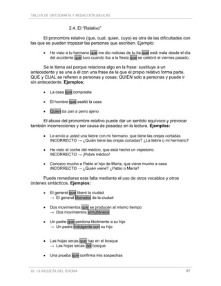 TALLER DE ORTOGRAFÍA Y REDACCIÓN BÁSICAS
IV. LA RIQUEZA DEL IDIOMA 67
2.4. El “Relativo”
El pronombre relativo (que, cual, quien, cuyo) es otra de las dificultades con
las que se pueden tropezar las personas que escriben. Ejemplo:
• He visto a tu hermano que me dio noticias de tu tía que está mala desde el día
del accidente que tuvo cuando iba a la fiesta que se celebró el viernes pasado.
Se le llama así porque relaciona algo en la frase: sustituye a un
antecedente y se une a él con una frase de la que el propio relativo forma parte.
QUE y CUAL se refieren a personas y cosas; QUIEN solo a personas y puede ir
sin antecedente. Ejemplos:
• La casa que compraste
• El hombre que asaltó la casa
• Quien da pan a perro ajeno
El abuso del pronombre relativo puede dar un sentido equívoco y provocar
también incorrecciones y ser causa de pesadez en la lectura. Ejemplos:
• Le envío a usted una liebre con mi hermano, que tiene las orejas cortadas
INCORRECTO → ¿Quién tiene las orejas cortadas? ¿La liebre o mi hermano?
• He visto el coche del médico, que está hecho un vejestorio.
INCORRECTO → ¡Pobre médico!
• Conozco mucho a Pablo el hijo de María, que viene mucho a casa
INCORRECTO → ¿Quién viene? ¿Pablo o María?
Puede remediarse esta falta mediante el uso de otros vocablos y otros
órdenes sintácticos. Ejemplos:
• El general que liberó la ciudad
→ El general liberador de la ciudad
• Dos movimientos que se producen al mismo tiempo
→ Dos movimientos simultáneos
• Un padre que perdona fácilmente a su hijo
→ Un padre indulgente con su hijo
• Las hojas secas que hay en el bosque
→ Las hojas secas del bosque
• Una prueba que confirma mis sospechas
 